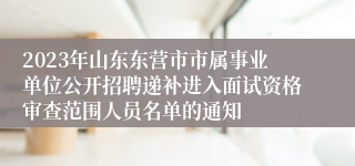 2023年山东东营市市属事业单位公开招聘递补进入面试资格审查范围人员名单的通知