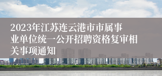 2023年江苏连云港市市属事业单位统一公开招聘资格复审相关事项通知