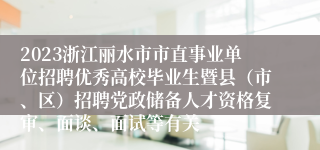 2023浙江丽水市市直事业单位招聘优秀高校毕业生暨县（市、区）招聘党政储备人才资格复审、面谈、面试等有关