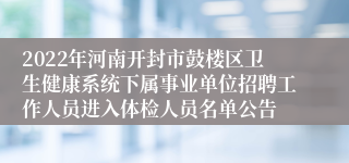 2022年河南开封市鼓楼区卫生健康系统下属事业单位招聘工作人员进入体检人员名单公告