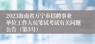 2023海南省万宁市招聘事业单位工作人员笔试考试有关问题公告（第3号）