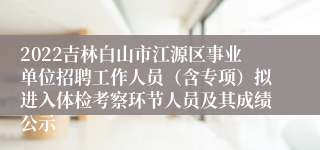 2022吉林白山市江源区事业单位招聘工作人员（含专项）拟进入体检考察环节人员及其成绩公示