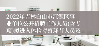 2022年吉林白山市江源区事业单位公开招聘工作人员(含专项)拟进入体检考察环节人员及其成绩公示