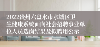 2022贵州六盘水市水城区卫生健康系统面向社会招聘事业单位人员选岗结果及拟聘用公示