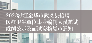 2023浙江金华市武义县招聘医疗卫生单位事业编制人员笔试成绩公示及面试资格复审通知