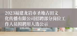 2023福建龙岩市圣地古田文化传播有限公司招聘部分岗位工作人员拟聘用人选公示