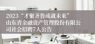 2023“才聚齐鲁成就未来”山东省金融资产管理股份有限公司社会招聘7人公告