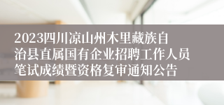 2023四川凉山州木里藏族自治县直属国有企业招聘工作人员笔试成绩暨资格复审通知公告