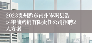 2023贵州黔东南州岑巩县浩达粮油购销有限责任公司招聘2人方案