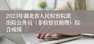 2023年湖北省人民检察院派出院公务员（非检察官助理）综合成绩