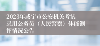 2023年咸宁市公安机关考试录用公务员（人民警察）体能测评情况公告