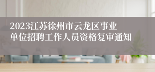 2023江苏徐州市云龙区事业单位招聘工作人员资格复审通知