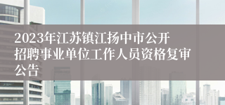 2023年江苏镇江扬中市公开招聘事业单位工作人员资格复审公告