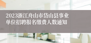 2023浙江舟山市岱山县事业单位招聘报名缴费人数通知
