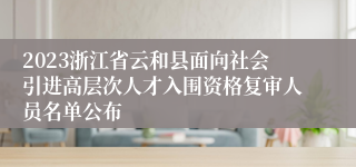 2023浙江省云和县面向社会引进高层次人才入围资格复审人员名单公布