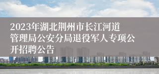 2023年湖北荆州市长江河道管理局公安分局退役军人专项公开招聘公告