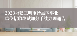 2023福建三明市沙县区事业单位招聘笔试加分手续办理通告