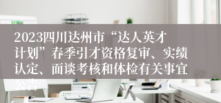 2023四川达州市“达人英才计划”春季引才资格复审、实绩认定、面谈考核和体检有关事宜公告