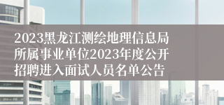 2023黑龙江测绘地理信息局所属事业单位2023年度公开招聘进入面试人员名单公告