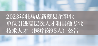 2023年驻马店新蔡县企事业单位引进高层次人才和其他专业技术人才（医疗岗95人）公告