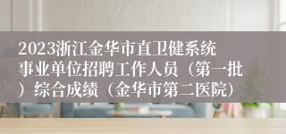 2023浙江金华市直卫健系统事业单位招聘工作人员（第一批）综合成绩（金华市第二医院）