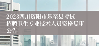 2023四川资阳市乐至县考试招聘卫生专业技术人员资格复审公告