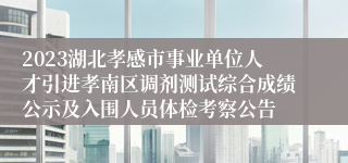 2023湖北孝感市事业单位人才引进孝南区调剂测试综合成绩公示及入围人员体检考察公告