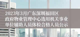 2023年3月广东深圳福田区政府物业管理中心选用机关事业单位辅助人员体检合格人员公示