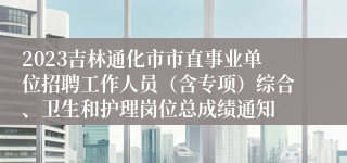 2023吉林通化市市直事业单位招聘工作人员（含专项）综合、卫生和护理岗位总成绩通知