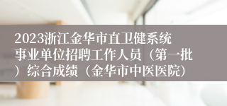 2023浙江金华市直卫健系统事业单位招聘工作人员（第一批）综合成绩（金华市中医医院）