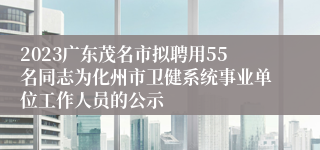 2023广东茂名市拟聘用55名同志为化州市卫健系统事业单位工作人员的公示