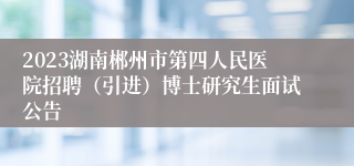 2023湖南郴州市第四人民医院招聘（引进）博士研究生面试公告