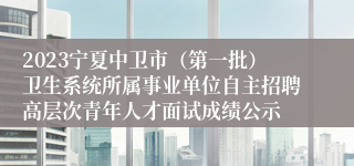 2023宁夏中卫市（第一批）卫生系统所属事业单位自主招聘高层次青年人才面试成绩公示