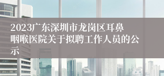 2023广东深圳市龙岗区耳鼻咽喉医院关于拟聘工作人员的公示