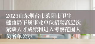 2023山东烟台市莱阳市卫生健康局下属事业单位招聘高层次紧缺人才成绩和进入考察范围人员名单公示