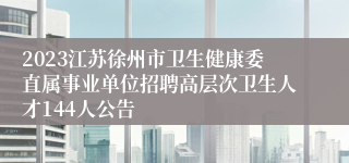 2023江苏徐州市卫生健康委直属事业单位招聘高层次卫生人才144人公告