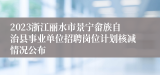 2023浙江丽水市景宁畲族自治县事业单位招聘岗位计划核减情况公布