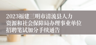 2023福建三明市清流县人力资源和社会保障局办理事业单位招聘笔试加分手续通告