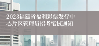 2023福建省福利彩票发行中心片区管理员招考笔试通知