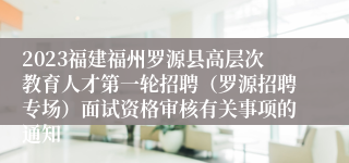 2023福建福州罗源县高层次教育人才第一轮招聘（罗源招聘专场）面试资格审核有关事项的通知