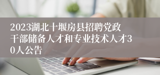 2023湖北十堰房县招聘党政干部储备人才和专业技术人才30人公告 