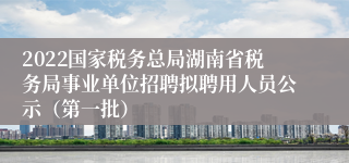 2022国家税务总局湖南省税务局事业单位招聘拟聘用人员公示（第一批）