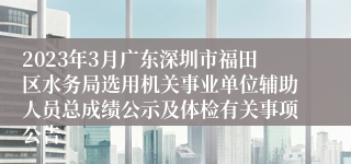 2023年3月广东深圳市福田区水务局选用机关事业单位辅助人员总成绩公示及体检有关事项公告