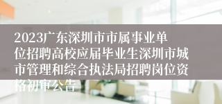 2023广东深圳市市属事业单位招聘高校应届毕业生深圳市城市管理和综合执法局招聘岗位资格初审公告