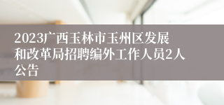 2023广西玉林市玉州区发展和改革局招聘编外工作人员2人公告