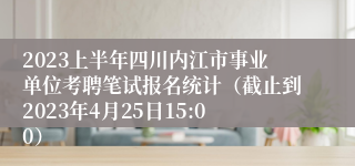 2023上半年四川内江市事业单位考聘笔试报名统计（截止到2023年4月25日15:00）
