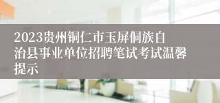 2023贵州铜仁市玉屏侗族自治县事业单位招聘笔试考试温馨提示