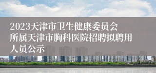 2023天津市卫生健康委员会所属天津市胸科医院招聘拟聘用人员公示