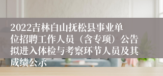 2022吉林白山抚松县事业单位招聘工作人员（含专项）公告拟进入体检与考察环节人员及其成绩公示