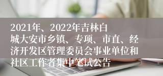 2021年、2022年吉林白城大安市乡镇、专项、市直、经济开发区管理委员会事业单位和社区工作者集中笔试公告